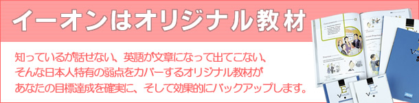 イーオンはオリジナル教材 知ってるが話せない、英語が文章になって出てこない、そんな日本人の弱点をカバーするオリジナル教材があなたの目標達成を確実に、そして効果的にバックアップします。